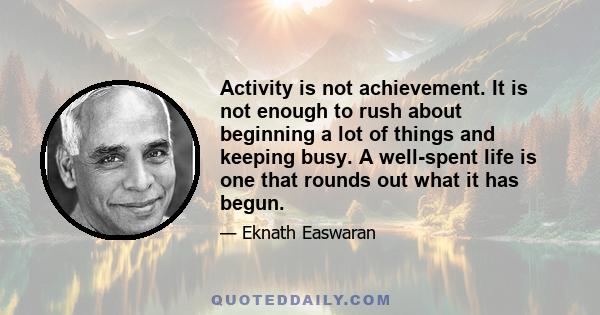 Activity is not achievement. It is not enough to rush about beginning a lot of things and keeping busy. A well-spent life is one that rounds out what it has begun.