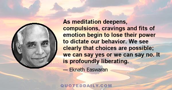 As meditation deepens, compulsions, cravings and fits of emotion begin to lose their power to dictate our behavior. We see clearly that choices are possible; we can say yes or we can say no. It is profoundly liberating.