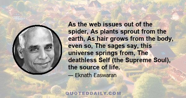 As the web issues out of the spider, As plants sprout from the earth, As hair grows from the body, even so, The sages say, this universe springs from, The deathless Self (the Supreme Soul), the source of life.