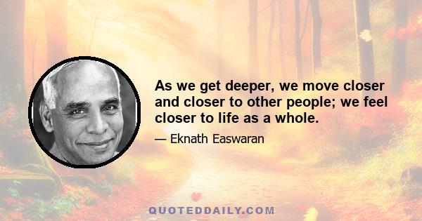 As we get deeper, we move closer and closer to other people; we feel closer to life as a whole.