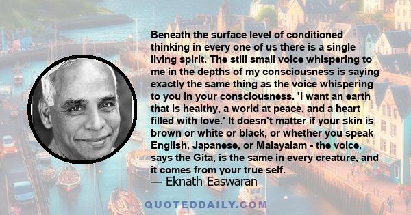 Beneath the surface level of conditioned thinking in every one of us there is a single living spirit. The still small voice whispering to me in the depths of my consciousness is saying exactly the same thing as the