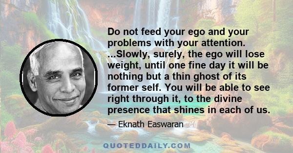 Do not feed your ego and your problems with your attention. ...Slowly, surely, the ego will lose weight, until one fine day it will be nothing but a thin ghost of its former self. You will be able to see right through