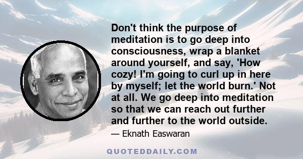 Don't think the purpose of meditation is to go deep into consciousness, wrap a blanket around yourself, and say, 'How cozy! I'm going to curl up in here by myself; let the world burn.' Not at all. We go deep into