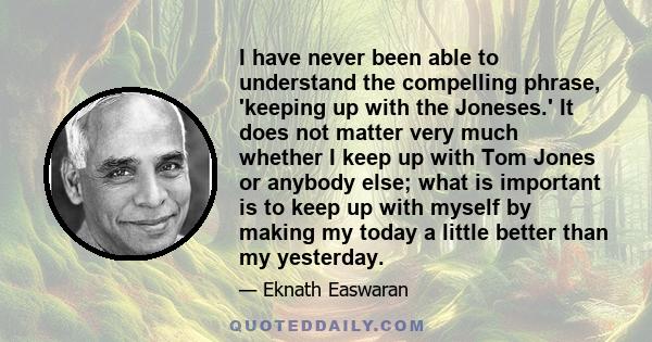 I have never been able to understand the compelling phrase, 'keeping up with the Joneses.' It does not matter very much whether I keep up with Tom Jones or anybody else; what is important is to keep up with myself by