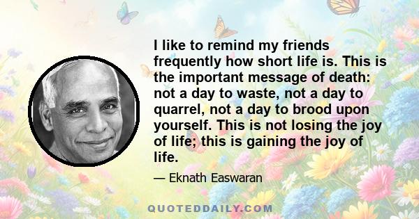 I like to remind my friends frequently how short life is. This is the important message of death: not a day to waste, not a day to quarrel, not a day to brood upon yourself. This is not losing the joy of life; this is