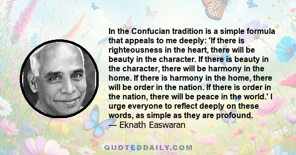 In the Confucian tradition is a simple formula that appeals to me deeply: 'If there is righteousness in the heart, there will be beauty in the character. If there is beauty in the character, there will be harmony in the 