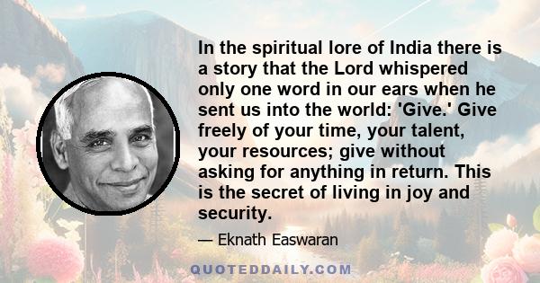 In the spiritual lore of India there is a story that the Lord whispered only one word in our ears when he sent us into the world: 'Give.' Give freely of your time, your talent, your resources; give without asking for