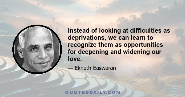 Instead of looking at difficulties as deprivations, we can learn to recognize them as opportunities for deepening and widening our love.