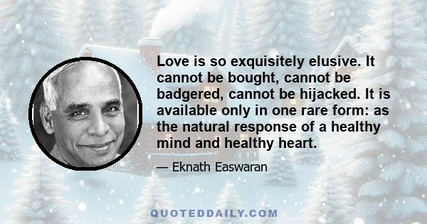 Love is so exquisitely elusive. It cannot be bought, cannot be badgered, cannot be hijacked. It is available only in one rare form: as the natural response of a healthy mind and healthy heart.