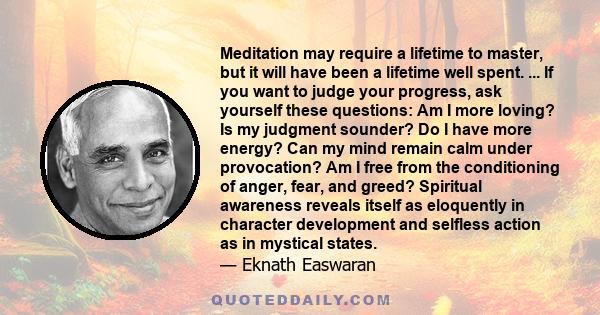 Meditation may require a lifetime to master, but it will have been a lifetime well spent. ... If you want to judge your progress, ask yourself these questions: Am I more loving? Is my judgment sounder? Do I have more