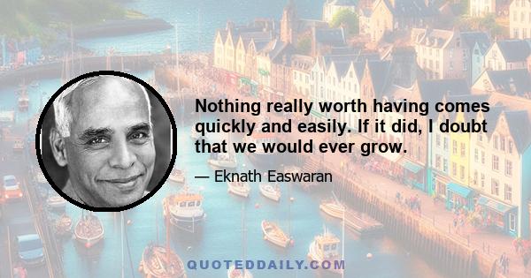 Nothing really worth having comes quickly and easily. If it did, I doubt that we would ever grow.