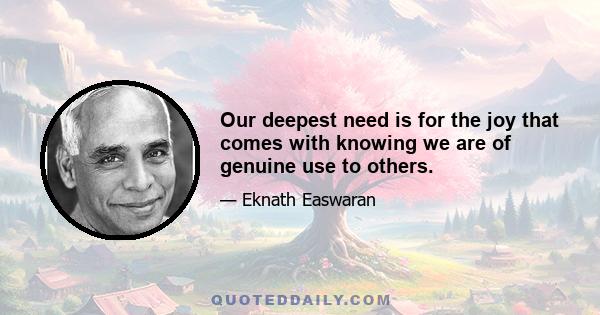 Our deepest need is for the joy that comes with knowing we are of genuine use to others.