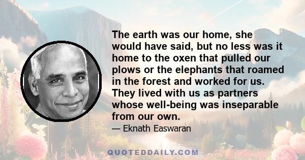 The earth was our home, she would have said, but no less was it home to the oxen that pulled our plows or the elephants that roamed in the forest and worked for us. They lived with us as partners whose well-being was