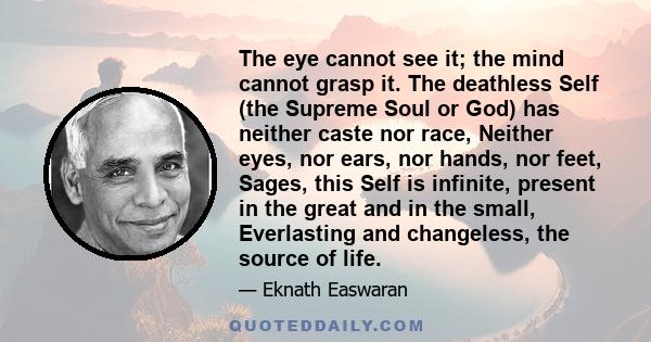 The eye cannot see it; the mind cannot grasp it. The deathless Self (the Supreme Soul or God) has neither caste nor race, Neither eyes, nor ears, nor hands, nor feet, Sages, this Self is infinite, present in the great