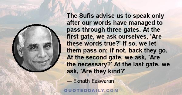 The Sufis advise us to speak only after our words have managed to pass through three gates. At the first gate, we ask ourselves, 'Are these words true?' If so, we let them pass on; if not, back they go. At the second