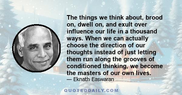 The things we think about, brood on, dwell on, and exult over influence our life in a thousand ways. When we can actually choose the direction of our thoughts instead of just letting them run along the grooves of