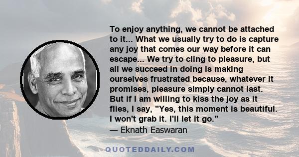 To enjoy anything, we cannot be attached to it... What we usually try to do is capture any joy that comes our way before it can escape... We try to cling to pleasure, but all we succeed in doing is making ourselves