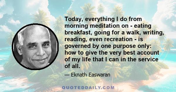 Today, everything I do from morning meditation on - eating breakfast, going for a walk, writing, reading, even recreation - is governed by one purpose only: how to give the very best account of my life that I can in the 