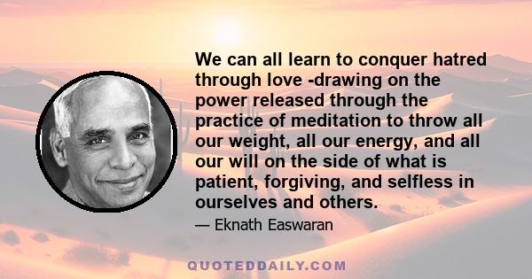 We can all learn to conquer hatred through love -drawing on the power released through the practice of meditation to throw all our weight, all our energy, and all our will on the side of what is patient, forgiving, and