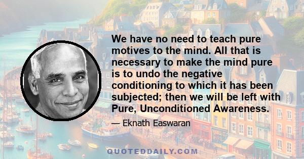 We have no need to teach pure motives to the mind. All that is necessary to make the mind pure is to undo the negative conditioning to which it has been subjected; then we will be left with Pure, Unconditioned Awareness.