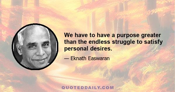 We have to have a purpose greater than the endless struggle to satisfy personal desires.