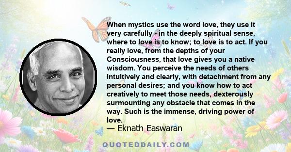 When mystics use the word love, they use it very carefully - in the deeply spiritual sense, where to love is to know; to love is to act. If you really love, from the depths of your Consciousness, that love gives you a