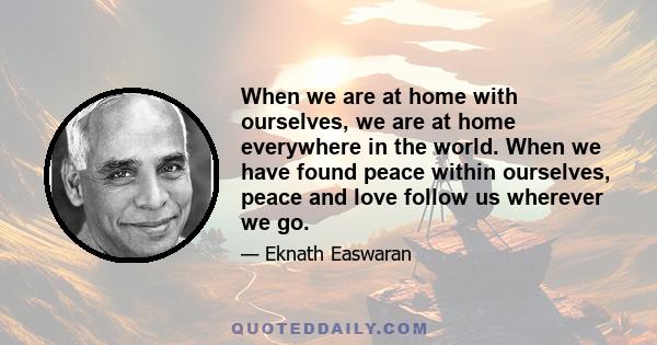 When we are at home with ourselves, we are at home everywhere in the world. When we have found peace within ourselves, peace and love follow us wherever we go.