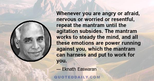 Whenever you are angry or afraid, nervous or worried or resentful, repeat the mantram until the agitation subsides. The mantram works to steady the mind, and all these emotions are power running against you, which the