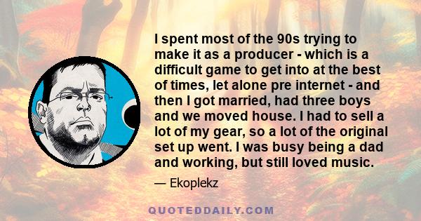 I spent most of the 90s trying to make it as a producer - which is a difficult game to get into at the best of times, let alone pre internet - and then I got married, had three boys and we moved house. I had to sell a