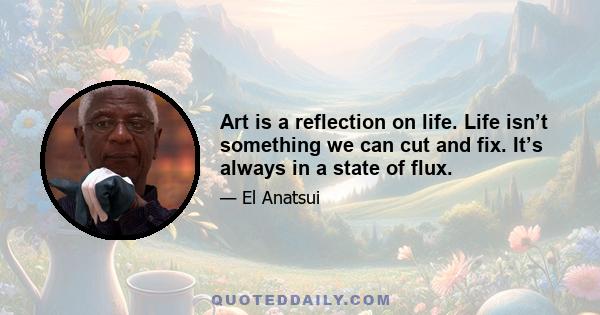 Art is a reflection on life. Life isn’t something we can cut and fix. It’s always in a state of flux.