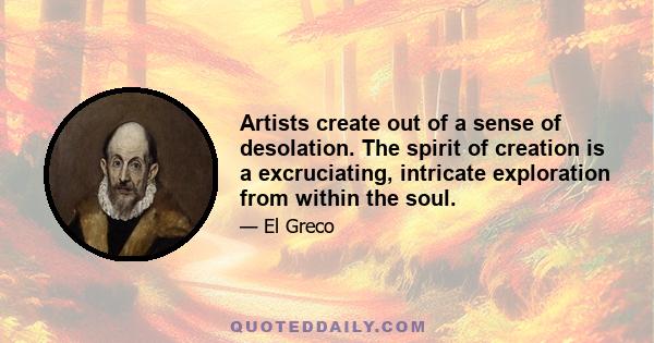 Artists create out of a sense of desolation. The spirit of creation is a excruciating, intricate exploration from within the soul.