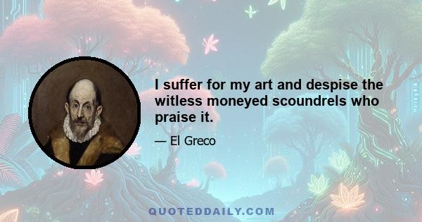 I suffer for my art and despise the witless moneyed scoundrels who praise it.