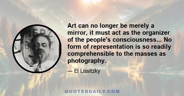 Art can no longer be merely a mirror, it must act as the organizer of the people's consciousness... No form of representation is so readily comprehensible to the masses as photography.