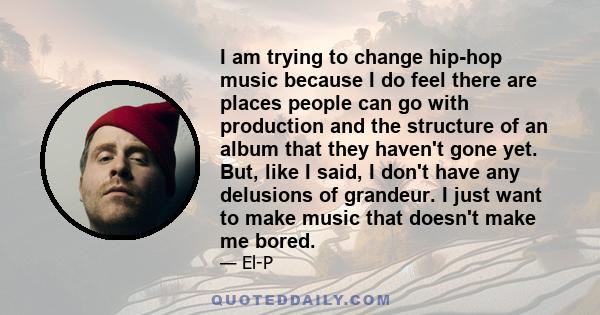 I am trying to change hip-hop music because I do feel there are places people can go with production and the structure of an album that they haven't gone yet. But, like I said, I don't have any delusions of grandeur. I