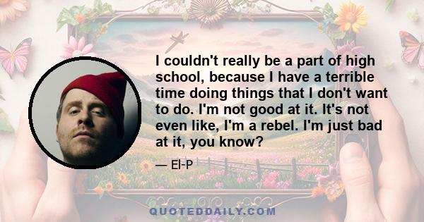 I couldn't really be a part of high school, because I have a terrible time doing things that I don't want to do. I'm not good at it. It's not even like, I'm a rebel. I'm just bad at it, you know?