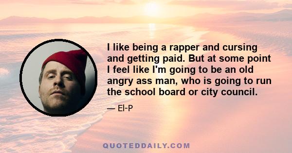 I like being a rapper and cursing and getting paid. But at some point I feel like I'm going to be an old angry ass man, who is going to run the school board or city council.