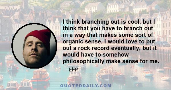 I think branching out is cool, but I think that you have to branch out in a way that makes some sort of organic sense. I would love to put out a rock record eventually, but it would have to somehow philosophically make