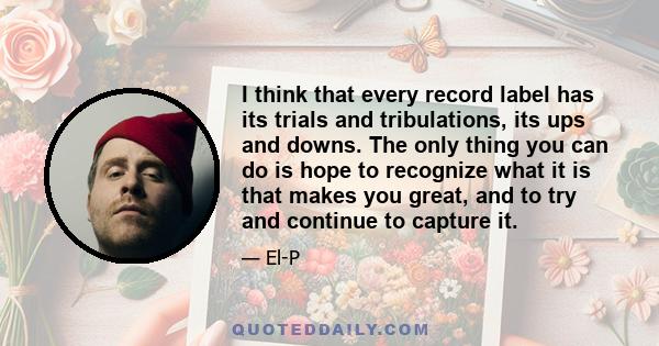 I think that every record label has its trials and tribulations, its ups and downs. The only thing you can do is hope to recognize what it is that makes you great, and to try and continue to capture it.