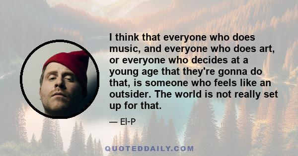 I think that everyone who does music, and everyone who does art, or everyone who decides at a young age that they're gonna do that, is someone who feels like an outsider. The world is not really set up for that.