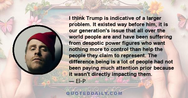 I think Trump is indicative of a larger problem. It existed way before him, it is our generation's issue that all over the world people are and have been suffering from despotic power figures who want nothing more to