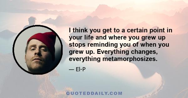 I think you get to a certain point in your life and where you grew up stops reminding you of when you grew up. Everything changes, everything metamorphosizes.