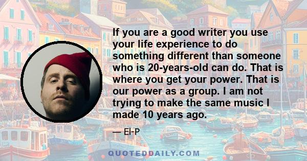 If you are a good writer you use your life experience to do something different than someone who is 20-years-old can do. That is where you get your power. That is our power as a group. I am not trying to make the same