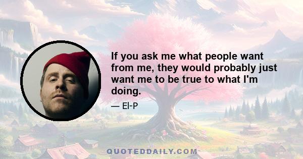 If you ask me what people want from me, they would probably just want me to be true to what I'm doing.