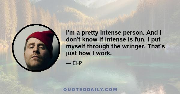 I'm a pretty intense person. And I don't know if intense is fun. I put myself through the wringer. That's just how I work.