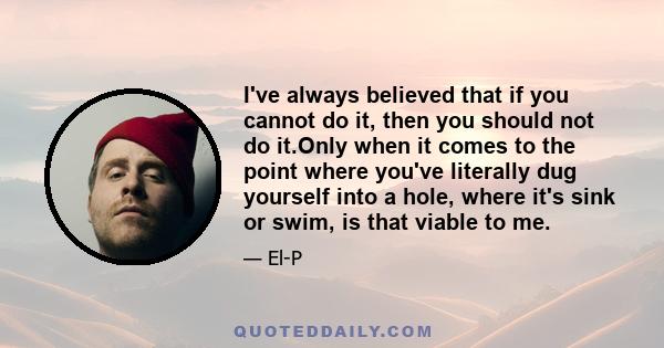 I've always believed that if you cannot do it, then you should not do it.Only when it comes to the point where you've literally dug yourself into a hole, where it's sink or swim, is that viable to me.