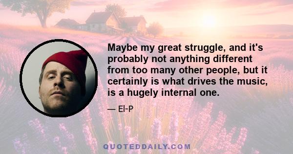 Maybe my great struggle, and it's probably not anything different from too many other people, but it certainly is what drives the music, is a hugely internal one.