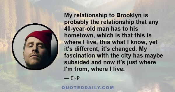 My relationship to Brooklyn is probably the relationship that any 40-year-old man has to his hometown, which is that this is where I live, this what I know, yet it's different, it's changed. My fascination with the city 