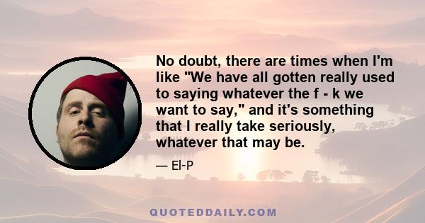 No doubt, there are times when I'm like We have all gotten really used to saying whatever the f - k we want to say, and it's something that I really take seriously, whatever that may be.