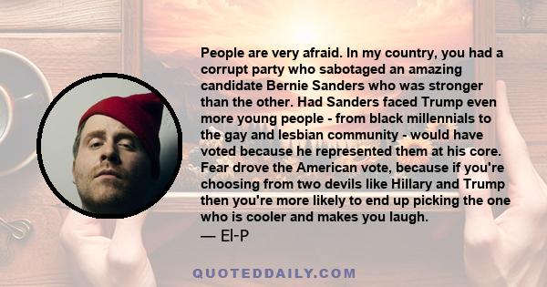 People are very afraid. In my country, you had a corrupt party who sabotaged an amazing candidate Bernie Sanders who was stronger than the other. Had Sanders faced Trump even more young people - from black millennials