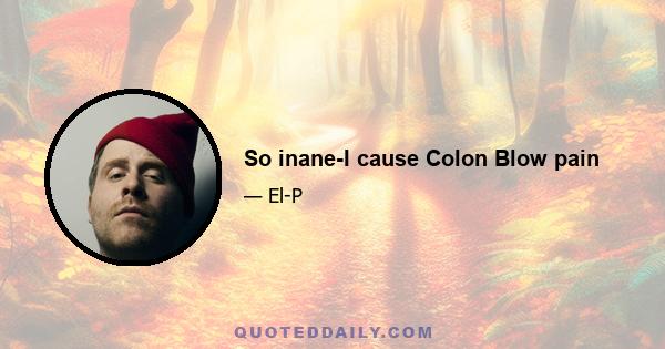 So inane-I cause Colon Blow pain